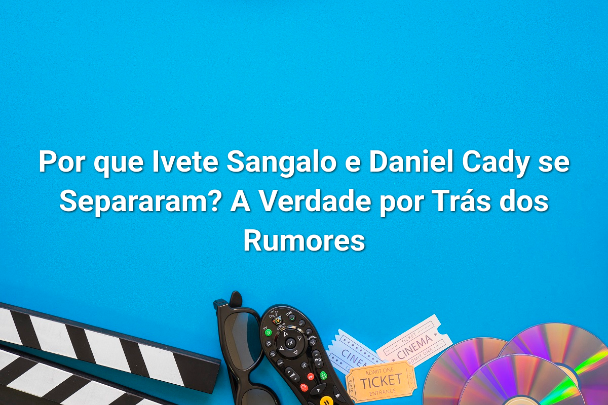 Por que Ivete Sangalo e Daniel Cady se Separaram? A Verdade por Trás dos Rumores